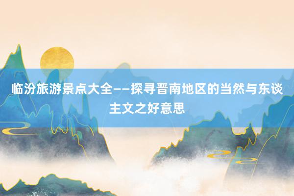 临汾旅游景点大全——探寻晋南地区的当然与东谈主文之好意思